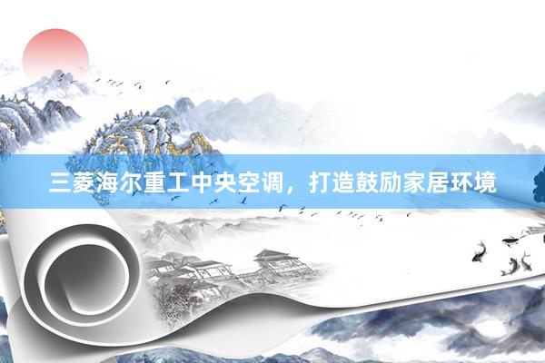 三菱海尔重工中央空调，打造鼓励家居环境